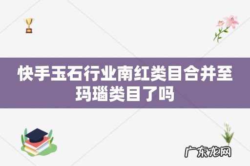 快手玉石行业南红类目合并至玛瑙类目了吗