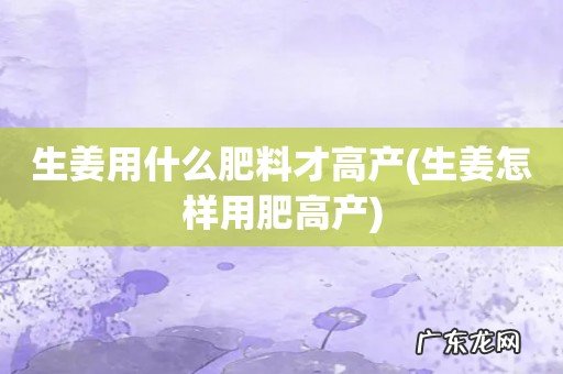 生姜怎样用肥高产 生姜用什么肥料才高产