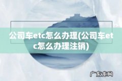 公司车etc怎么办理注销 公司车etc怎么办理