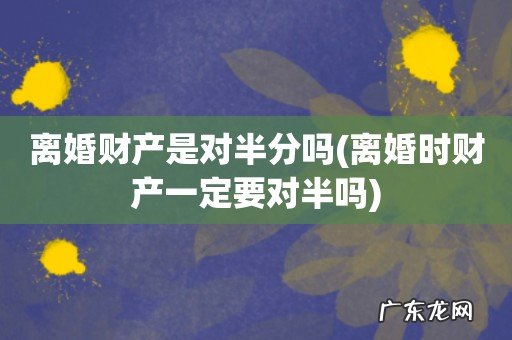 离婚时财产一定要对半吗 离婚财产是对半分吗