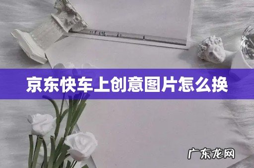 京东快车上创意图片怎么换