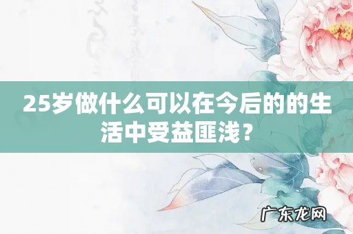 25岁做什么可以在今后的的生活中受益匪浅?