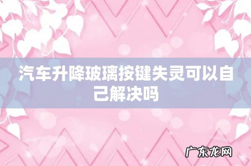 汽车升降玻璃按键失灵可以自己解决吗