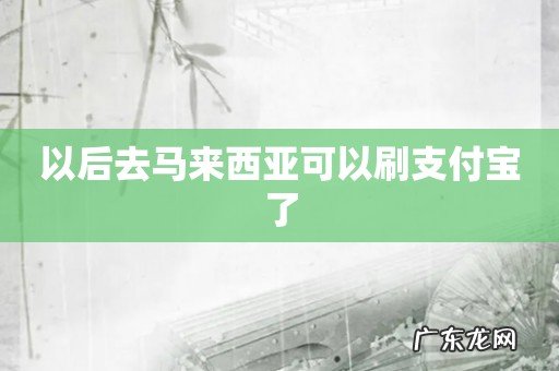 以后去马来西亚可以刷支付宝了