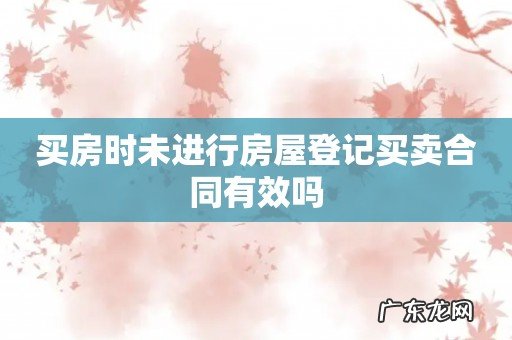 买房时未进行房屋登记买卖合同有效吗