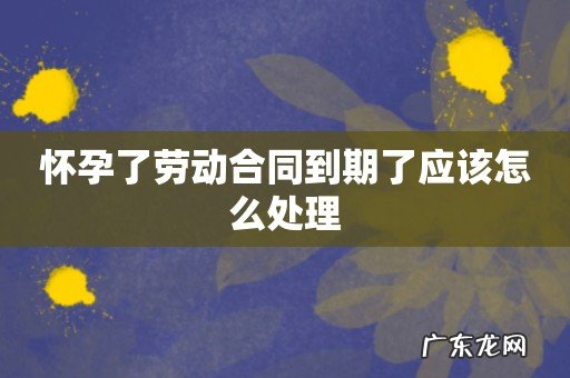 怀孕了劳动合同到期了应该怎么处理