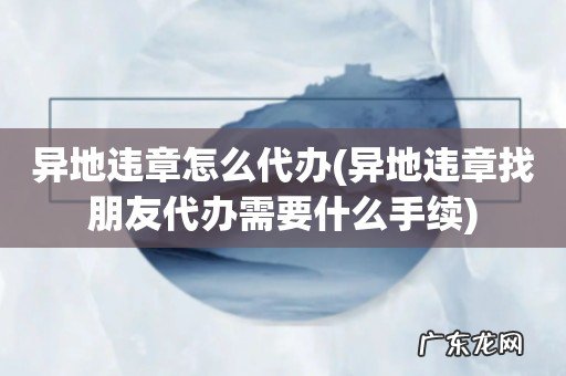 异地违章找朋友代办需要什么手续 异地违章怎么代办