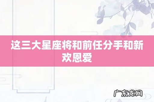 这三大星座将和前任分手和新欢恩爱