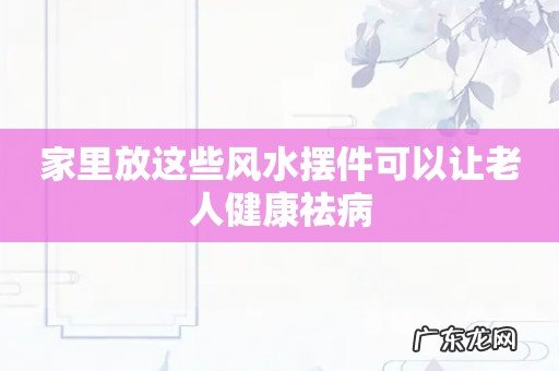 家里放这些风水摆件可以让老人健康祛病