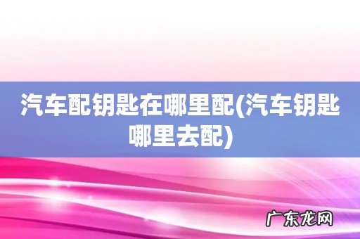 汽车钥匙哪里去配 汽车配钥匙在哪里配