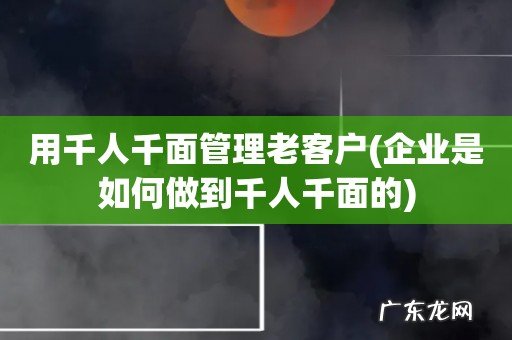 企业是如何做到千人千面的 用千人千面管理老客户