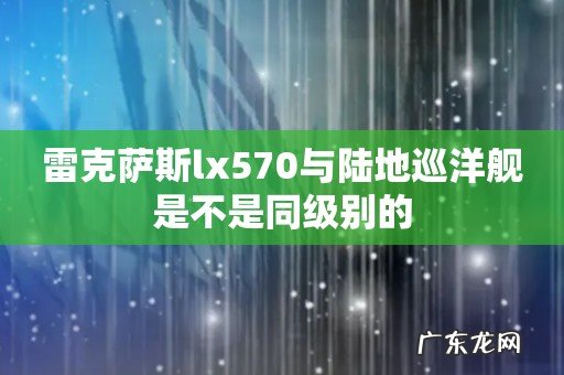 雷克萨斯lx570与陆地巡洋舰是不是同级别的