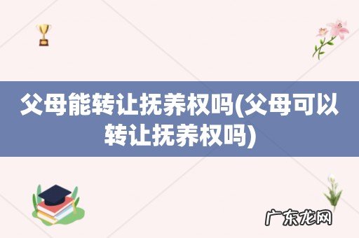 父母可以转让抚养权吗 父母能转让抚养权吗