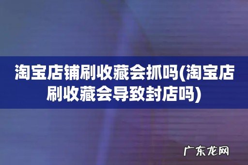 淘宝店刷收藏会导致封店吗 淘宝店铺刷收藏会抓吗