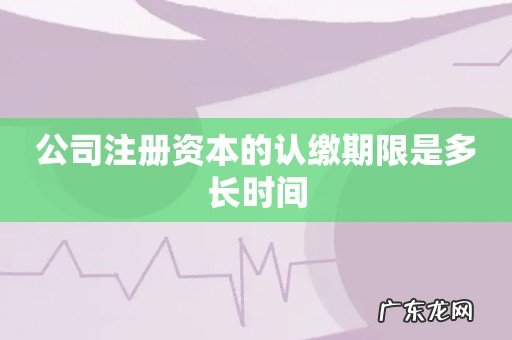 公司注册资本的认缴期限是多长时间