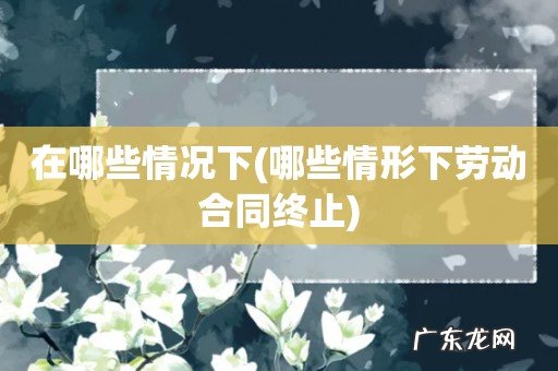 哪些情形下劳动合同终止 在哪些情况下