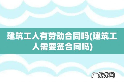 建筑工人需要签合同吗 建筑工人有劳动合同吗