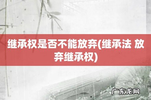继承法 放弃继承权 继承权是否不能放弃
