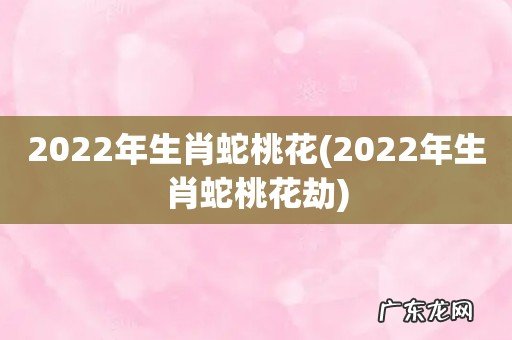 2022年生肖蛇桃花劫 2022年生肖蛇桃花