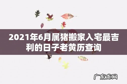 2021年6月属猪搬家入宅最吉利的日子老黄历查询