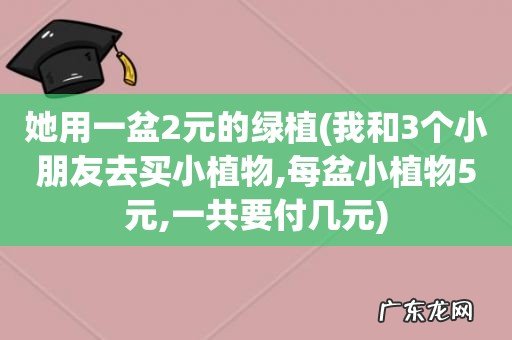 我和3个小朋友去买小植物,每盆小植物5元,一共要付几元 她用一盆2元的绿植