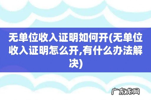 无单位收入证明怎么开,有什么办法解决 无单位收入证明如何开