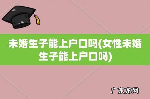 女性未婚生子能上户口吗 未婚生子能上户口吗