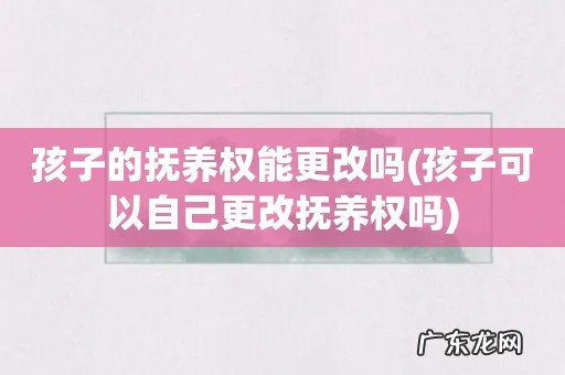孩子可以自己更改抚养权吗 孩子的抚养权能更改吗