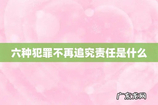 六种犯罪不再追究责任是什么