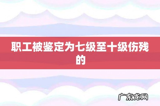 职工被鉴定为七级至十级伤残的