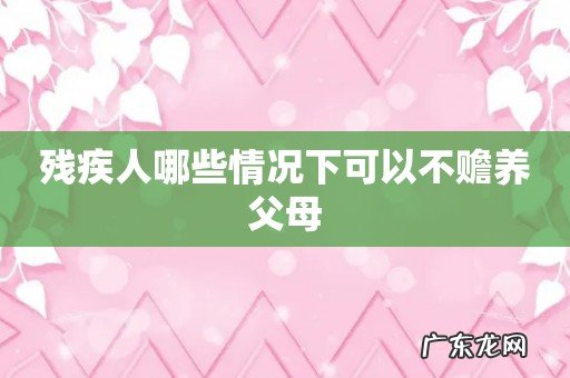 残疾人哪些情况下可以不赡养父母