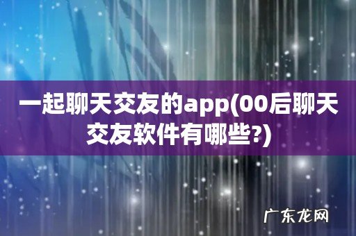 00后聊天交友软件有哪些? 一起聊天交友的app