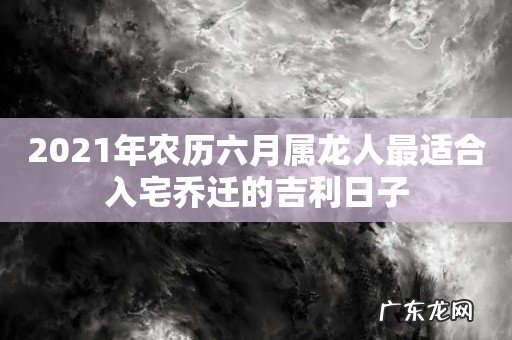 2021年农历六月属龙人最适合入宅乔迁的吉利日子