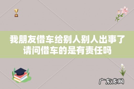 我朋友借车给别人别人出事了请问借车的是有责任吗