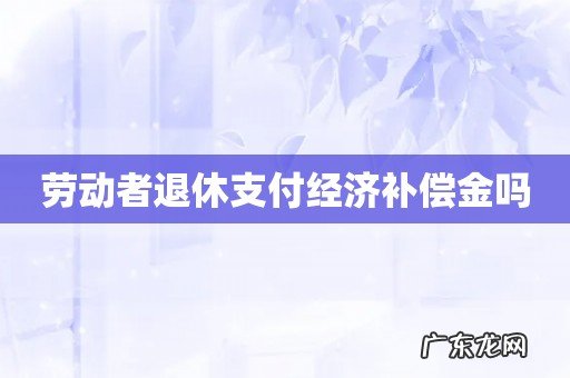劳动者退休支付经济补偿金吗
