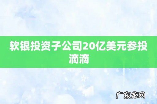 软银投资子公司20亿美元参投滴滴
