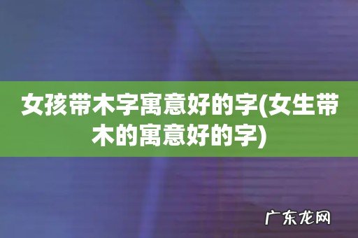 女生带木的寓意好的字 女孩带木字寓意好的字
