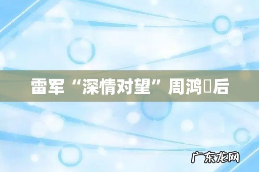 雷军“深情对望”周鸿祎后