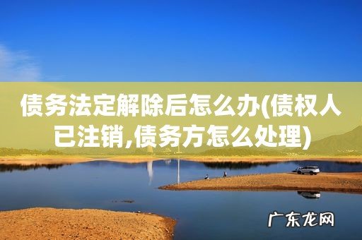 债权人已注销,债务方怎么处理 债务法定解除后怎么办