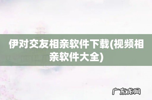 视频相亲软件大全 伊对交友相亲软件下载
