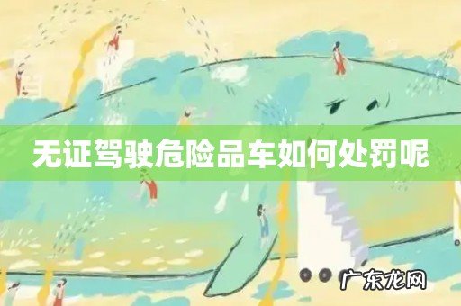 无证驾驶危险品车如何处罚呢