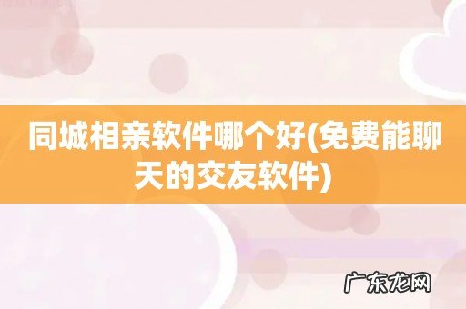 免费能聊天的交友软件 同城相亲软件哪个好