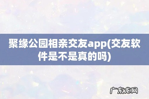 交友软件是不是真的吗 聚缘公园相亲交友app