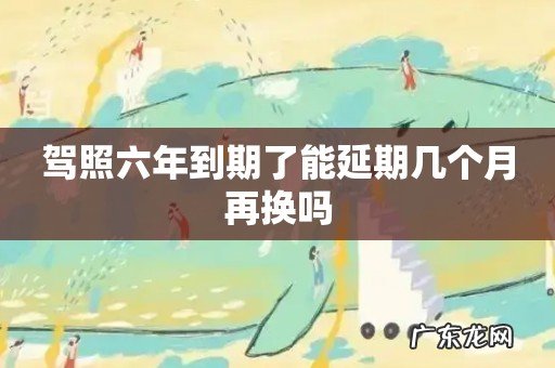 驾照六年到期了能延期几个月再换吗