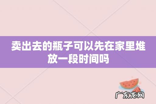卖出去的瓶子可以先在家里堆放一段时间吗