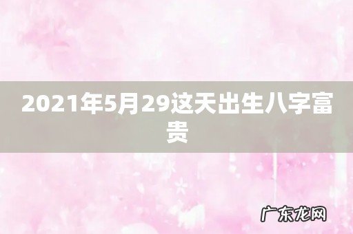 2021年5月29这天出生八字富贵