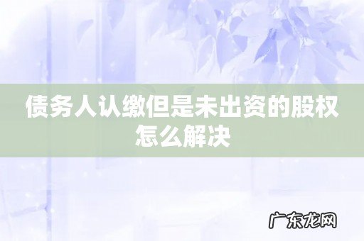 债务人认缴但是未出资的股权怎么解决