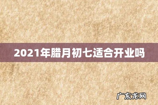 2021年腊月初七适合开业吗