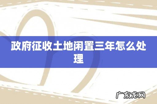 政府征收土地闲置三年怎么处理