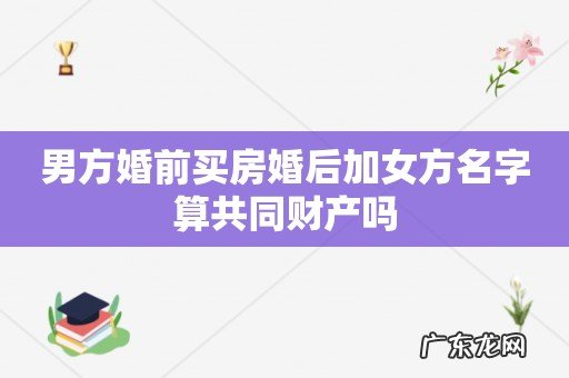 男方婚前买房婚后加女方名字算共同财产吗